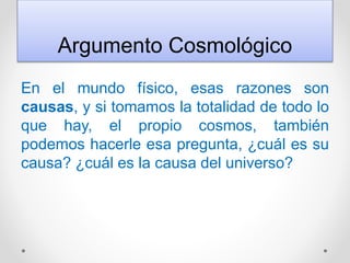 Argumento Cosmológico
En el mundo físico, esas razones son
causas, y si tomamos la totalidad de todo lo
que hay, el propio cosmos, también
podemos hacerle esa pregunta, ¿cuál es su
causa? ¿cuál es la causa del universo?
 