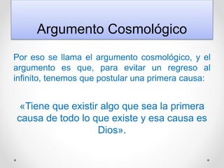 Argumento Cosmológico
Por eso se llama el argumento cosmológico, y el
argumento es que, para evitar un regreso al
infinito, tenemos que postular una primera causa:
«Tiene que existir algo que sea la primera
causa de todo lo que existe y esa causa es
Dios».
 