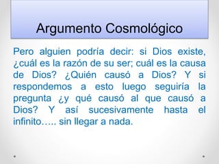 Argumento Cosmológico
Pero alguien podría decir: si Dios existe,
¿cuál es la razón de su ser; cuál es la causa
de Dios? ¿Quién causó a Dios? Y si
respondemos a esto luego seguiría la
pregunta ¿y qué causó al que causó a
Dios? Y así sucesivamente hasta el
infinito….. sin llegar a nada.
 