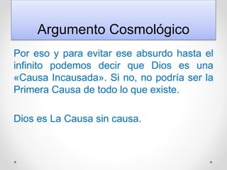Argumento Cosmológico
Por eso y para evitar ese absurdo hasta el
infinito podemos decir que Dios es una
«Causa Incausada». Si no, no podría ser la
Primera Causa de todo lo que existe.
Dios es La Causa sin causa.
 