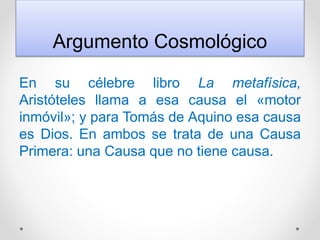 Argumento Cosmológico
En su célebre libro La metafísica,
Aristóteles llama a esa causa el «motor
inmóvil»; y para Tomás de Aquino esa causa
es Dios. En ambos se trata de una Causa
Primera: una Causa que no tiene causa.
 