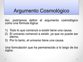 Argumento Cosmológico
Así, podríamos definir el argumento cosmológico
como una fórmula lógica:
1) Todo lo que comenzó a existir tiene una causa.
2) El universo comenzó a existir, ya que no puede ser
eterno.
3) Por lo tanto, el universo tiene una causa.
Una formulación que ha permanecido a lo largo de los
siglos.
 