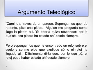 Argumento Teleológico
“Camino a través de un parque. Supongamos que, de
repente, piso una piedra. Alguien me pregunta cómo
llegó la piedra allí. Yo podría quizá responder: por lo
que sé, esa piedra ha estado ahí desde siempre.
Pero supongamos que he encontrado un reloj sobre el
suelo y se me pide que explique cómo el reloj ha
llegado allí. Difícilmente diría que, por lo que sé, el
reloj pudo haber estado ahí desde siempre.
 