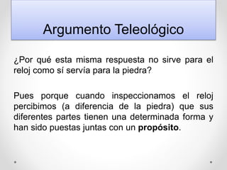 Argumento Teleológico
¿Por qué esta misma respuesta no sirve para el
reloj como sí servía para la piedra?
Pues porque cuando inspeccionamos el reloj
percibimos (a diferencia de la piedra) que sus
diferentes partes tienen una determinada forma y
han sido puestas juntas con un propósito.
 