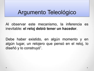 Argumento Teleológico
Al observar este mecanismo, la inferencia es
inevitable: el reloj debió tener un hacedor.
Debe haber existido, en algún momento y en
algún lugar, un relojero que pensó en el reloj, lo
diseñó y lo construyó”.
 