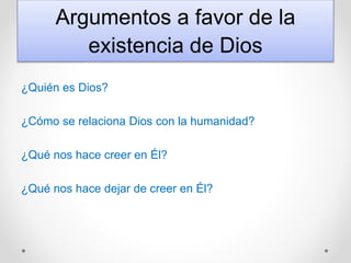 Argumentos a favor de la
existencia de Dios
¿Quién es Dios?
¿Cómo se relaciona Dios con la humanidad?
¿Qué nos hace creer en Él?
¿Qué nos hace dejar de creer en Él?
 