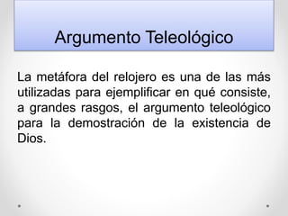 Argumento Teleológico
La metáfora del relojero es una de las más
utilizadas para ejemplificar en qué consiste,
a grandes rasgos, el argumento teleológico
para la demostración de la existencia de
Dios.
 