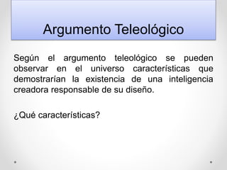 Argumento Teleológico
Según el argumento teleológico se pueden
observar en el universo características que
demostrarían la existencia de una inteligencia
creadora responsable de su diseño.
¿Qué características?
 