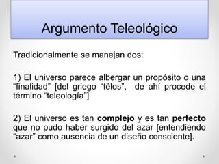 Argumento Teleológico
Tradicionalmente se manejan dos:
1) El universo parece albergar un propósito o una
“finalidad” [del griego “télos”, de ahí procede el
término “teleología”]
2) El universo es tan complejo y es tan perfecto
que no pudo haber surgido del azar [entendiendo
“azar” como ausencia de un diseño consciente].
 