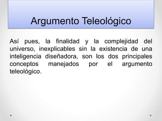 Argumento Teleológico
Así pues, la finalidad y la complejidad del
universo, inexplicables sin la existencia de una
inteligencia diseñadora, son los dos principales
conceptos manejados por el argumento
teleológico.
 