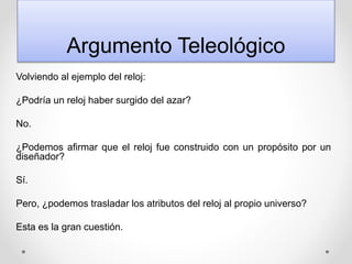 Argumento Teleológico
Volviendo al ejemplo del reloj:
¿Podría un reloj haber surgido del azar?
No.
¿Podemos afirmar que el reloj fue construido con un propósito por un
diseñador?
Sí.
Pero, ¿podemos trasladar los atributos del reloj al propio universo?
Esta es la gran cuestión.
 