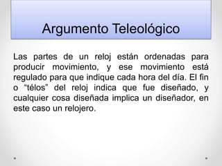 Argumento Teleológico
Las partes de un reloj están ordenadas para
producir movimiento, y ese movimiento está
regulado para que indique cada hora del día. El fin
o “télos” del reloj indica que fue diseñado, y
cualquier cosa diseñada implica un diseñador, en
este caso un relojero.
 