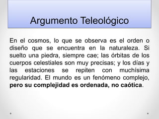 Argumento Teleológico
En el cosmos, lo que se observa es el orden o
diseño que se encuentra en la naturaleza. Si
suelto una piedra, siempre cae; las órbitas de los
cuerpos celestiales son muy precisas; y los días y
las estaciones se repiten con muchísima
regularidad. El mundo es un fenómeno complejo,
pero su complejidad es ordenada, no caótica.
 