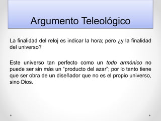 Argumento Teleológico
La finalidad del reloj es indicar la hora; pero ¿y la finalidad
del universo?
Este universo tan perfecto como un todo armónico no
puede ser sin más un “producto del azar”; por lo tanto tiene
que ser obra de un diseñador que no es el propio universo,
sino Dios.
 
