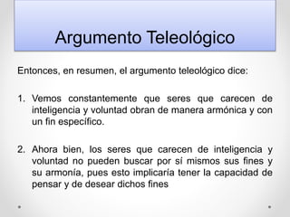Argumento Teleológico
Entonces, en resumen, el argumento teleológico dice:
1. Vemos constantemente que seres que carecen de
inteligencia y voluntad obran de manera armónica y con
un fin específico.
2. Ahora bien, los seres que carecen de inteligencia y
voluntad no pueden buscar por sí mismos sus fines y
su armonía, pues esto implicaría tener la capacidad de
pensar y de desear dichos fines
 