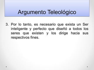 Argumento Teleológico
3. Por lo tanto, es necesario que exista un Ser
inteligente y perfecto que diseñó a todos los
seres que existen y los dirige hacia sus
respectivos fines.
 