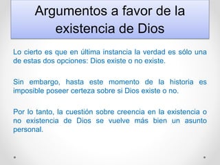 Argumentos a favor de la
existencia de Dios
Lo cierto es que en última instancia la verdad es sólo una
de estas dos opciones: Dios existe o no existe.
Sin embargo, hasta este momento de la historia es
imposible poseer certeza sobre si Dios existe o no.
Por lo tanto, la cuestión sobre creencia en la existencia o
no existencia de Dios se vuelve más bien un asunto
personal.
 