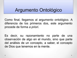 Argumento Ontológico
Como final, llegamos al argumento ontológico. A
diferencia de los primeros dos, este argumento
procede de forma a priori.
Es decir, su razonamiento no parte de una
observación de algo en el mundo, sino que parte
del análisis de un concepto, a saber, el concepto
de Dios que tenemos en la mente.
 