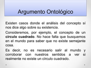 Argumento Ontológico
Existen casos donde el análisis del concepto sí
nos dice algo sobre su existencia.
Consideremos, por ejemplo, el concepto de un
círculo cuadrado. No hace falta que busquemos
en el mundo para saber que no existe semejante
cosa.
Es decir, no es necesario salir al mundo y
corroborar con nuestros sentidos a ver si
realmente no existe un círculo cuadrado.
 