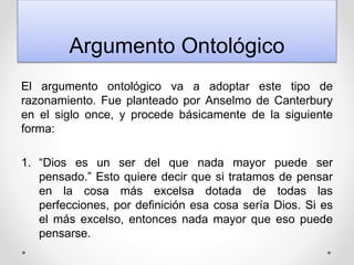 Argumento Ontológico
El argumento ontológico va a adoptar este tipo de
razonamiento. Fue planteado por Anselmo de Canterbury
en el siglo once, y procede básicamente de la siguiente
forma:
1. “Dios es un ser del que nada mayor puede ser
pensado.” Esto quiere decir que si tratamos de pensar
en la cosa más excelsa dotada de todas las
perfecciones, por definición esa cosa sería Dios. Si es
el más excelso, entonces nada mayor que eso puede
pensarse.
 