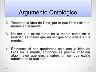 Argumento Ontológico
2. Tenemos la idea de Dios, por lo que Dios existe al
menos en la mente.
3. Un ser que existe tanto en la mente como en la
realidad es mayor que un ser que sólo existe en la
mente.
4. Entonces, si nos quedamos sólo con la idea de
Dios en la mente, entonces es posible imaginar
algo mayor que eso, a saber, un ser que existe
también en la realidad.
 
