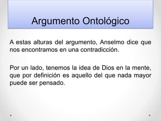 Argumento Ontológico
A estas alturas del argumento, Anselmo dice que
nos encontramos en una contradicción.
Por un lado, tenemos la idea de Dios en la mente,
que por definición es aquello del que nada mayor
puede ser pensado.
 