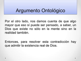 Argumento Ontológico
Por el otro lado, nos damos cuenta de que algo
mayor que eso sí puede ser pensado, a saber, un
Dios que existe no sólo en la mente sino en la
realidad también.
Entonces, para resolver esta contradicción hay
que admitir la existencia real de Dios.
 