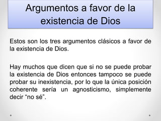 Argumentos a favor de la
existencia de Dios
Estos son los tres argumentos clásicos a favor de
la existencia de Dios.
Hay muchos que dicen que si no se puede probar
la existencia de Dios entonces tampoco se puede
probar su inexistencia, por lo que la única posición
coherente sería un agnosticismo, simplemente
decir “no sé”.
 