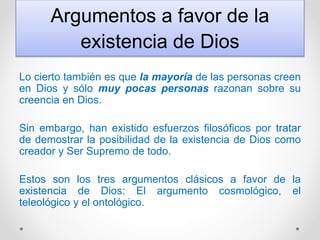 Argumentos a favor de la
existencia de Dios
Lo cierto también es que la mayoría de las personas creen
en Dios y sólo muy pocas personas razonan sobre su
creencia en Dios.
Sin embargo, han existido esfuerzos filosóficos por tratar
de demostrar la posibilidad de la existencia de Dios como
creador y Ser Supremo de todo.
Estos son los tres argumentos clásicos a favor de la
existencia de Dios: El argumento cosmológico, el
teleológico y el ontológico.
 