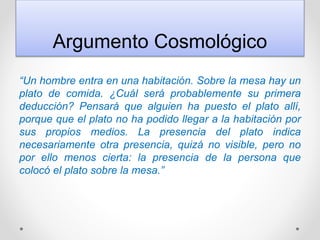 Argumento Cosmológico
“Un hombre entra en una habitación. Sobre la mesa hay un
plato de comida. ¿Cuál será probablemente su primera
deducción? Pensará que alguien ha puesto el plato allí,
porque que el plato no ha podido llegar a la habitación por
sus propios medios. La presencia del plato indica
necesariamente otra presencia, quizá no visible, pero no
por ello menos cierta: la presencia de la persona que
colocó el plato sobre la mesa.”
 