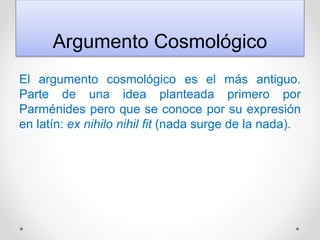 Argumento Cosmológico
El argumento cosmológico es el más antiguo.
Parte de una idea planteada primero por
Parménides pero que se conoce por su expresión
en latín: ex nihilo nihil fit (nada surge de la nada).
 