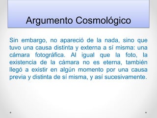 Argumento Cosmológico
Sin embargo, no apareció de la nada, sino que
tuvo una causa distinta y externa a sí misma: una
cámara fotográfica. Al igual que la foto, la
existencia de la cámara no es eterna, también
llegó a existir en algún momento por una causa
previa y distinta de sí misma, y así sucesivamente.
 