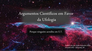 Argumentos Científicos em Favor
da Ufologia
Porque ninguém acredita em E.T.
Palestra do dia 22 de Fevereiro 2016
Circuito UFO – Sorocaba, SP
 