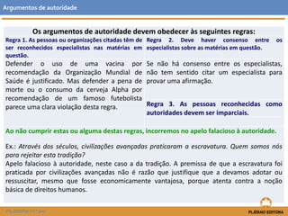 Argumentos de autoridade 
Os argumentos de autoridade devem obedecer às seguintes regras: 
Regra 1. As pessoas ou organizações citadas têm de 
ser reconhecidos especialistas nas matérias em 
questão. 
FILOSOFIA 11.º ano 
Regra 2. Deve haver consenso entre os 
especialistas sobre as matérias em questão. 
Defender o uso de uma vacina por 
recomendação da Organização Mundial de 
Saúde é justificado. Mas defender a pena de 
morte ou o consumo da cerveja Alpha por 
recomendação de um famoso futebolista 
parece uma clara violação desta regra. 
Se não há consenso entre os especialistas, 
não tem sentido citar um especialista para 
provar uma afirmação. 
Regra 3. As pessoas reconhecidas como 
autoridades devem ser imparciais. 
Ao não cumprir estas ou alguma destas regras, incorremos no apelo falacioso à autoridade. 
Ex.: Através dos séculos, civilizações avançadas praticaram a escravatura. Quem somos nós 
para rejeitar esta tradição? 
Apelo falacioso à autoridade, neste caso a da tradição. A premissa de que a escravatura foi 
praticada por civilizações avançadas não é razão que justifique que a devamos adotar ou 
ressuscitar, mesmo que fosse economicamente vantajosa, porque atenta contra a noção 
básica de direitos humanos. 
