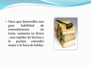  Hace que desarrolles una
 gran     habilidad     de
 entendimiento          de
 texto, aumenta tu léxico
 , una rapidez de lectura y
 te    puedas     entender
 mejor a la hora de hablar.
 