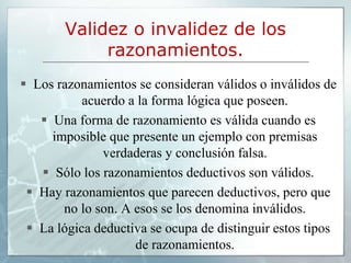 Validez o invalidez de los
razonamientos.
 Los razonamientos se consideran válidos o inválidos de
acuerdo a la forma lógica que poseen.
 Una forma de razonamiento es válida cuando es
imposible que presente un ejemplo con premisas
verdaderas y conclusión falsa.
 Sólo los razonamientos deductivos son válidos.
 Hay razonamientos que parecen deductivos, pero que
no lo son. A esos se los denomina inválidos.
 La lógica deductiva se ocupa de distinguir estos tipos
de razonamientos.
 