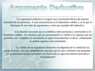 Un argumento deductivo es aquel cuya conclusión deriva de manera
necesaria de las premisas. A esta característica se le denomina validez y es lo que lo
distingue de otro tipo de argumentos, como por ejemplo del inductivo.
A la relación necesaria que se establece entre premisas y conclusión se le
denomina validez. Así, decimos que un razonamiento es válido si al suponer que las
premisas son verdaderas la conclusión se sigue forzosamente; es decir, válidamente
no podría seguirse otra conclusión.
La validez de un argumento deductivo no depende de la verdad de las
proposiciones, sino que simplemente supongo que lo son y entonces me pregunto:
¿si las premisas fueran verdaderas la conclusión se sigue de manera necesaria o
forzosamente?
 