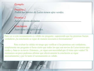 Ejemplo:
Premisa 1
Todos los novios de Luisa tienen ojos verdes.
Premisa 2
Juan es novio de Luisa.
Conclusión
Juan tiene los ojos verdes.
Para ver si este razonamiento es válido me pregunto: suponiendo que
las premisas fueran verdaderas ¿la conclusión se sigue de manera necesaria o
forzosamente?
Para evaluar la validez no tengo que verificar si las premisas son
verdaderas, simplemente me pregunto si fuera cierto que todos los que son
novios de Luisa tienen ojos verdes y Juan es su novio. Entonces, ¿se sigue con
necesidad que él tiene ojos verdes? Si razonamos un poco podemos afirmar que
efectivamente la conclusión se sigue necesariamente y por lo tanto el
razonamiento es válido.
Para ver si este razonamiento es válido me pregunto: suponiendo que las premisas fueran
verdaderas ¿la conclusión se sigue de manera necesaria o forzosamente?
Para evaluar la validez no tengo que verificar si las premisas son verdaderas,
simplemente me pregunto si fuera cierto que todos los que son novios de Luisa tienen ojos
verdes y Juan es su novio. Entonces, ¿se sigue con necesidad que él tiene ojos verdes? Si
razonamos un poco podemos afirmar que efectivamente la conclusión se sigue
necesariamente y por lo tanto el razonamiento es válido.
 