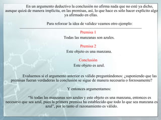 En un argumento deductivo la conclusión no afirma nada que no esté ya dicho,
aunque quizá de manera implícita, en las premisas, así, lo que hace es sólo hacer explícito algo
ya afirmado en ellas.
Para reforzar la idea de validez veamos otro ejemplo:
Premisa 1
Todas las manzanas son azules.
Premisa 2
Este objeto es una manzana.
Conclusión
Este objeto es azul.
Evaluemos si el argumento anterior es válido preguntándonos: ¿suponiendo que las
premisas fueran verdaderas la conclusión se sigue de manera necesaria o forzosamente?
Y entonces argumentamos:
“Si todas las manzanas son azules y este objeto es una manzana, entonces es
necesario que sea azul, pues la primera premisa ha establecido que todo lo que sea manzana es
azul”, por lo tanto el razonamiento es válido.
 