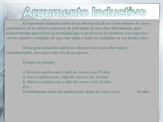 El argumento inductivo parte de la observación de un cierto número de casos
particulares en un número suficiente de individuos de una clase determinada, para
posteriormente generalizar la propiedad que se predica en las premisas con respecto a
ciertos objetos o entidades de una clase dada a todas las entidades de esa misma clase.
Dicha generalización valdrá no sólo para los casos observados y
experimentados, sino para todos los de su especie.
Veamos un ejemplo:
1) Kevin es adolescente y dejó de crecer a los 18 años
2) Luis es adolescente y dejó de crecer a los 18 años
3) María es adolescente y dejó de crecer a los 18 años
4) n…
Probablemente todos los adolescentes dejan de crecer a los 18 años
 