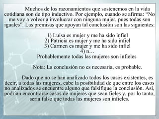 Muchos de los razonamientos que sostenemos en la vida
cotidiana son de tipo inductivo. Por ejemplo, cuando se afirma: “No
me voy a volver a involucrar con ninguna mujer, pues todas son
iguales”. Las premisas que apoyan tal conclusión son las siguientes:
1) Luisa es mujer y me ha sido infiel
2) Patricia es mujer y me ha sido infiel
3) Carmen es mujer y me ha sido infiel
4) n…
Probablemente todas las mujeres son infieles
Nota: La conclusión no es necesaria, es probable.
Dado que no se han analizado todos los casos existentes, es
decir, a todas las mujeres, cabe la posibilidad de que entre los casos
no analizados se encuentre alguno que falsifique la conclusión. Así,
podrían encontrarse casos de mujeres que sean fieles y, por lo tanto,
sería falso que todas las mujeres son infieles.
 