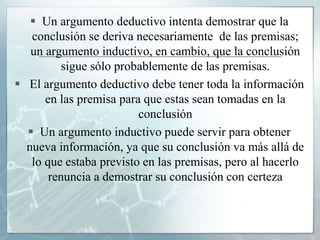  Un argumento deductivo intenta demostrar que la
conclusión se deriva necesariamente de las premisas;
un argumento inductivo, en cambio, que la conclusión
sigue sólo probablemente de las premisas.
 El argumento deductivo debe tener toda la información
en las premisa para que estas sean tomadas en la
conclusión
 Un argumento inductivo puede servir para obtener
nueva información, ya que su conclusión va más allá de
lo que estaba previsto en las premisas, pero al hacerlo
renuncia a demostrar su conclusión con certeza
 