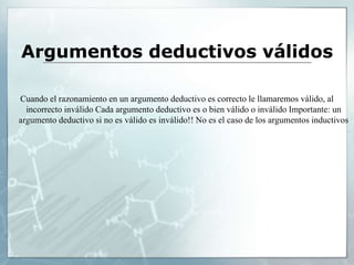 Argumentos deductivos válidos
Cuando el razonamiento en un argumento deductivo es correcto le llamaremos válido, al
incorrecto inválido Cada argumento deductivo es o bien válido o inválido Importante: un
argumento deductivo si no es válido es inválido!! No es el caso de los argumentos inductivos
 