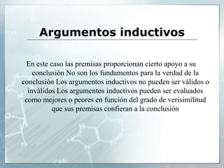 Argumentos inductivos
En este caso las premisas proporcionan cierto apoyo a su
conclusión No son los fundamentos para la verdad de la
conclusión Los argumentos inductivos no pueden ser válidos o
inválidos Los argumentos inductivos pueden ser evaluados
como mejores o peores en función del grado de verisimilitud
que sus premisas confieran a la conclusión
 