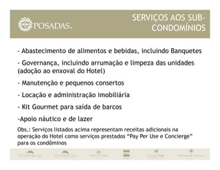 SERVIÇOS AOS SUB-
                                               CONDOMÍNIOS

- Abastecimento de alimentos e bebidas, incluindo Banquetes
- Governança, incluindo arrumação e limpeza das unidades
(adoção ao enxoval do Hotel)
- Manutenção e pequenos consertos
- Locação e administração imobiliária
- Kit Gourmet para saída de barcos
-Apoio náutico e de lazer
Obs.: Serviços listados acima representam receitas adicionais na
operação do Hotel como serviços prestados “Pay Per Use e Concierge”
para os condôminos
 