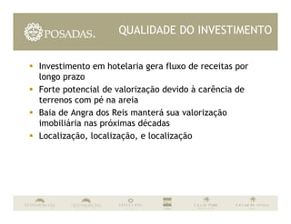 QUALIDADE DO INVESTIMENTO


Investimento em hotelaria gera fluxo de receitas por
longo prazo
Forte potencial de valorização devido à carência de
terrenos com pé na areia
Baia de Angra dos Reis manterá sua valorização
imobiliária nas próximas décadas
Localização, localização, e localização
 
