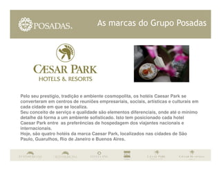 As marcas do Grupo Posadas




Pelo seu prestígio, tradição e ambiente cosmopolita, os hotéis Caesar Park se
converteram em centros de reuniões empresariais, sociais, artísticas e culturais em
cada cidade em que se localiza.
Seu conceito de serviço e qualidade são elementos diferenciais, onde até o mínimo
detalhe dá forma a um ambiente sofisticado. Isto tem posicionado cada hotel
Caesar Park entre as preferências de hospedagem dos viajantes nacionais e
internacionais.
Hoje, são quatro hotéis da marca Caesar Park, localizados nas cidades de São
Paulo, Guarulhos, Río de Janeiro e Buenos Aires.
 