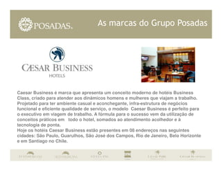 As marcas do Grupo Posadas




Caesar Business é marca que apresenta um conceito moderno de hotéis Business
Class, criado para atender aos dinâmicos homens e mulheres que viajam a trabalho.
Projetado para ter ambiente casual e aconchegante, infra-estrutura de negócios
funcional e eficiente qualidade de serviço, o modelo Caesar Business é perfeito para
o executivo em viagem de trabalho. A fórmula para o sucesso vem da utilização de
conceitos práticos em todo o hotel, somados ao atendimento acolhedor e à
tecnologia de ponta.
Hoje os hotéis Caesar Business estão presentes em 08 endereços nas seguintes
cidades: São Paulo, Guarulhos, São José dos Campos, Rio de Janeiro, Belo Horizonte
e em Santiago no Chile.
 