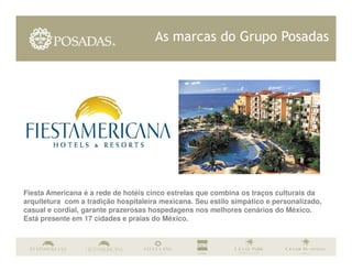 As marcas do Grupo Posadas




Fiesta Americana é a rede de hotéis cinco estrelas que combina os traços culturais da
arquitetura com a tradição hospitaleira mexicana. Seu estilo simpático e personalizado,
casual e cordial, garante prazerosas hospedagens nos melhores cenários do México.
Está presente em 17 cidades e praias do México.
 