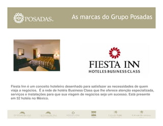 As marcas do Grupo Posadas




Fiesta Inn é um conceito hoteleiro desenhado para satisfazer as necessidades de quem
viaja a negócios. É a rede de hotéis Business Class que lhe oferece atenção especializada,
serviços e instalações para que sua viagem de negócios seja um sucesso. Está presente
em 52 hotéis no México.
 